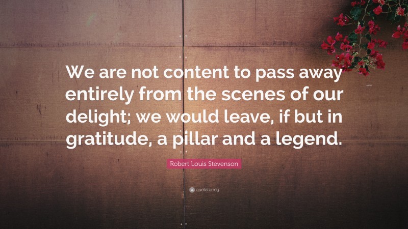 Robert Louis Stevenson Quote: “We are not content to pass away entirely from the scenes of our delight; we would leave, if but in gratitude, a pillar and a legend.”