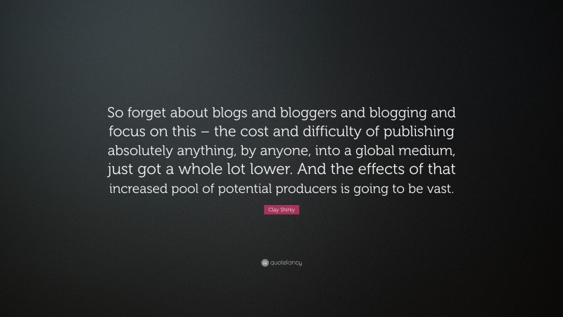 Clay Shirky Quote: “So forget about blogs and bloggers and blogging and focus on this – the cost and difficulty of publishing absolutely anything, by anyone, into a global medium, just got a whole lot lower. And the effects of that increased pool of potential producers is going to be vast.”
