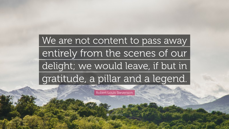 Robert Louis Stevenson Quote: “We are not content to pass away entirely from the scenes of our delight; we would leave, if but in gratitude, a pillar and a legend.”