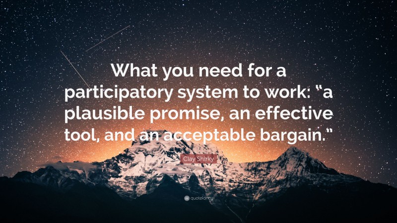Clay Shirky Quote: “What you need for a participatory system to work: “a plausible promise, an effective tool, and an acceptable bargain.””
