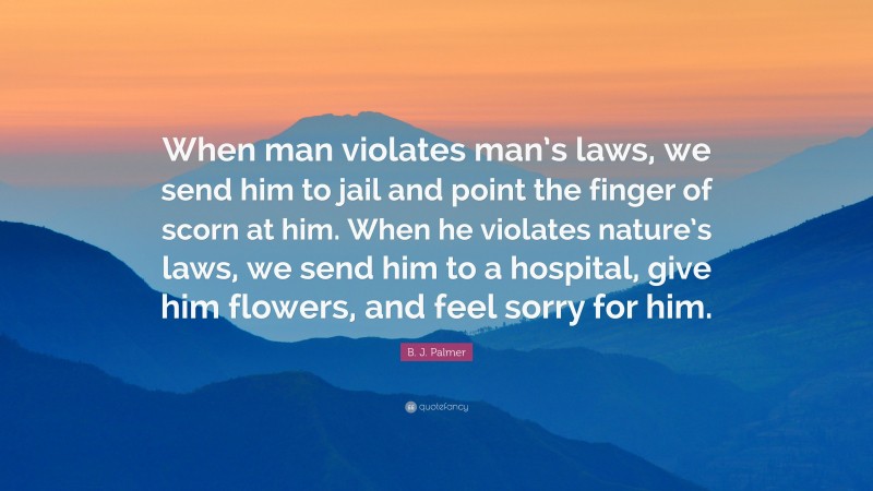 B. J. Palmer Quote: “When man violates man’s laws, we send him to jail and point the finger of scorn at him. When he violates nature’s laws, we send him to a hospital, give him flowers, and feel sorry for him.”