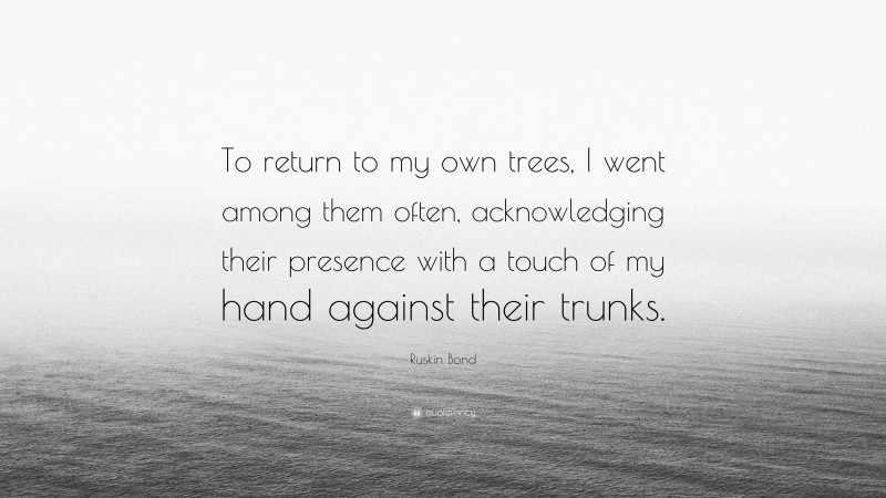Ruskin Bond Quote: “To return to my own trees, I went among them often, acknowledging their presence with a touch of my hand against their trunks.”