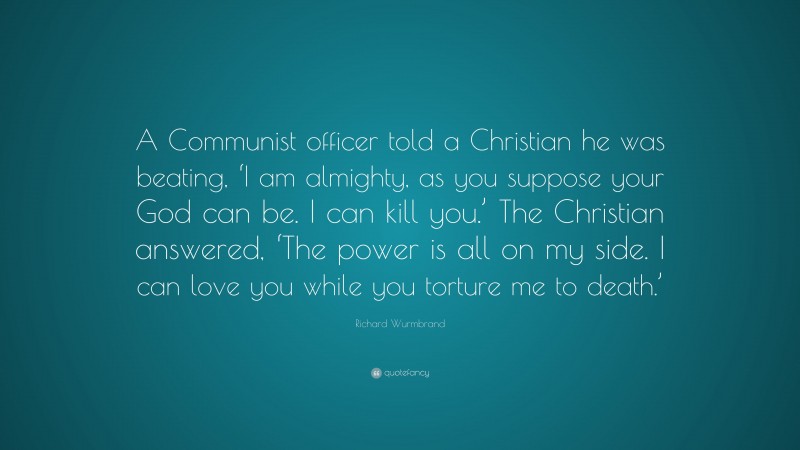 Richard Wurmbrand Quote: “A Communist officer told a Christian he was beating, ‘I am almighty, as you suppose your God can be. I can kill you.’ The Christian answered, ‘The power is all on my side. I can love you while you torture me to death.’”