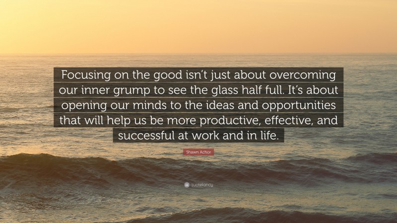 Shawn Achor Quote: “Focusing on the good isn’t just about overcoming our inner grump to see the glass half full. It’s about opening our minds to the ideas and opportunities that will help us be more productive, effective, and successful at work and in life.”