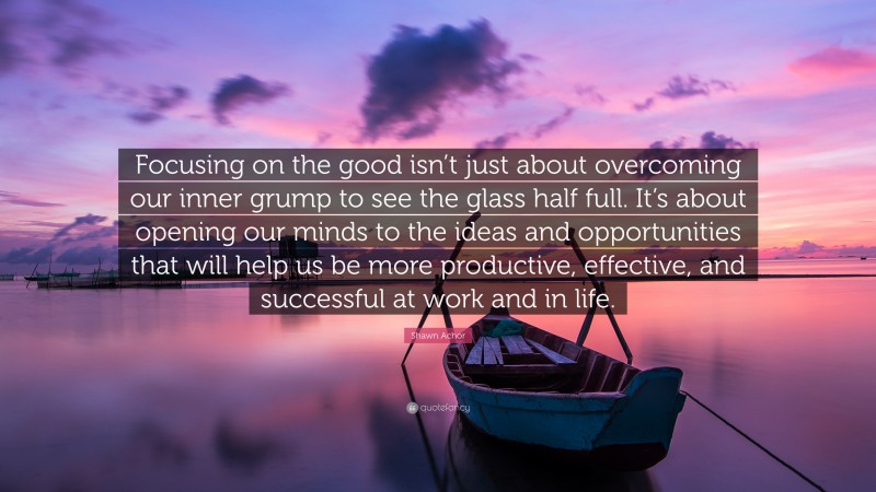 Shawn Achor Quote: “Focusing on the good isn’t just about overcoming our inner grump to see the glass half full. It’s about opening our minds to the ideas and opportunities that will help us be more productive, effective, and successful at work and in life.”