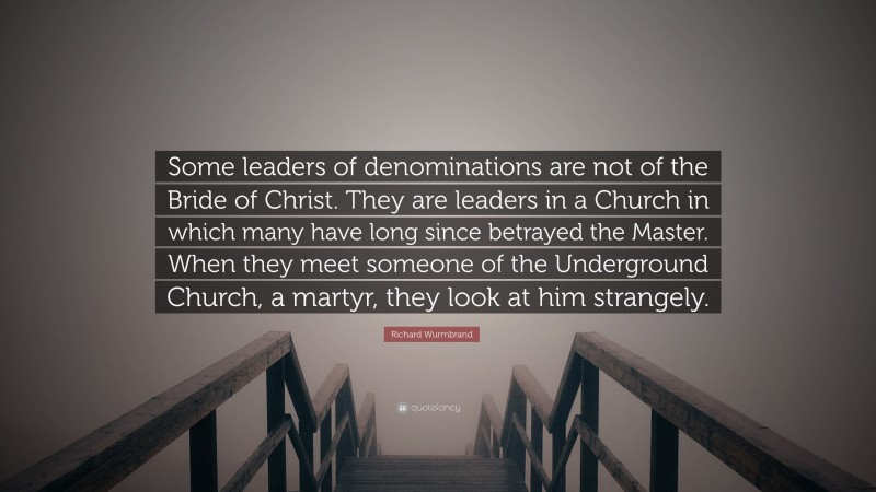 Richard Wurmbrand Quote: “Some leaders of denominations are not of the Bride of Christ. They are leaders in a Church in which many have long since betrayed the Master. When they meet someone of the Underground Church, a martyr, they look at him strangely.”