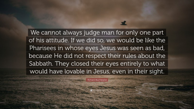 Richard Wurmbrand Quote: “We cannot always judge man for only one part of his attitude. If we did so, we would be like the Pharisees in whose eyes Jesus was seen as bad, because He did not respect their rules about the Sabbath. They closed their eyes entirely to what would have lovable in Jesus, even in their sight.”