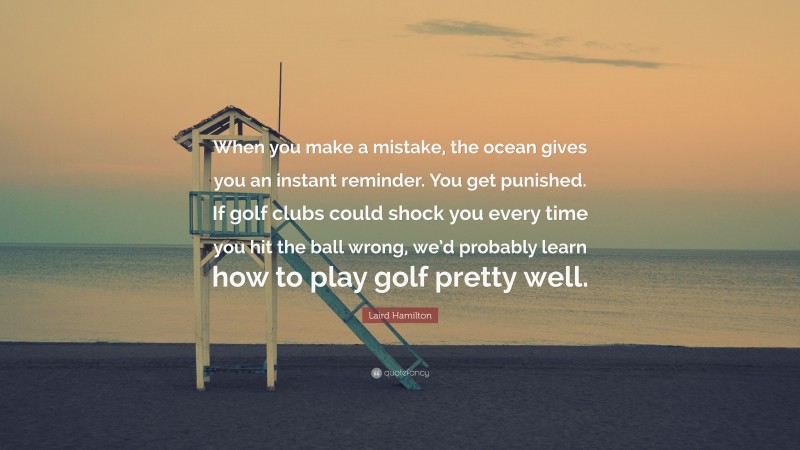 Laird Hamilton Quote: “When you make a mistake, the ocean gives you an instant reminder. You get punished. If golf clubs could shock you every time you hit the ball wrong, we’d probably learn how to play golf pretty well.”