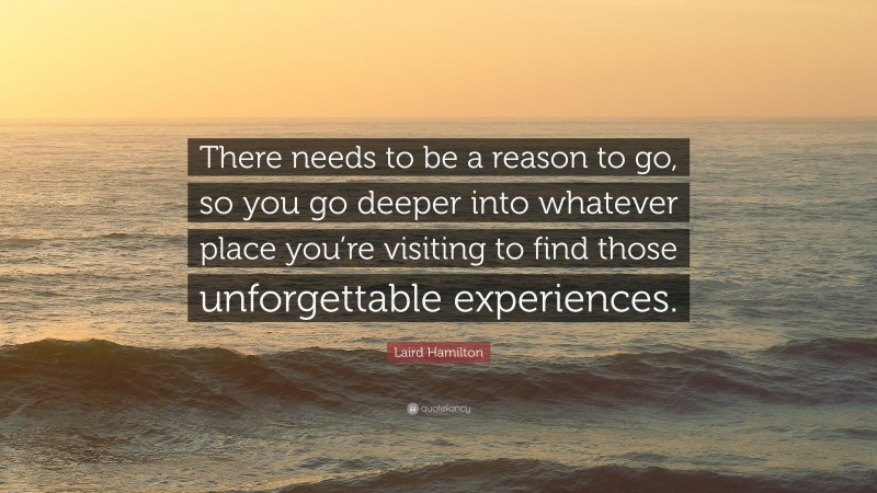 Laird Hamilton Quote: “There needs to be a reason to go, so you go deeper into whatever place you’re visiting to find those unforgettable experiences.”