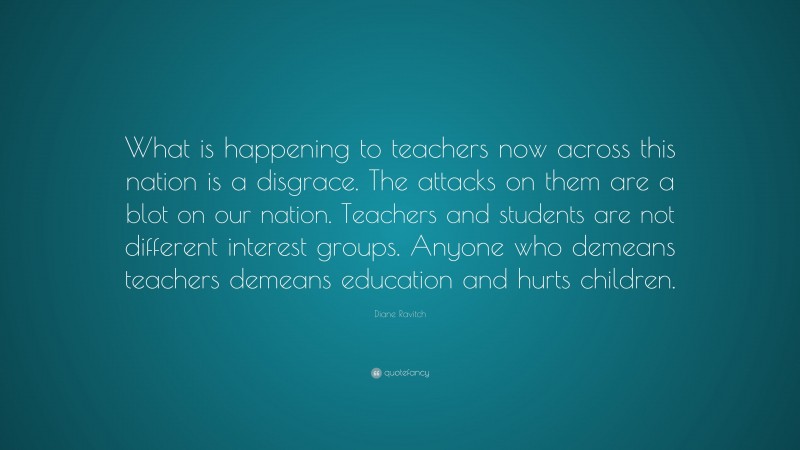 Diane Ravitch Quote: “What is happening to teachers now across this nation is a disgrace. The attacks on them are a blot on our nation. Teachers and students are not different interest groups. Anyone who demeans teachers demeans education and hurts children.”