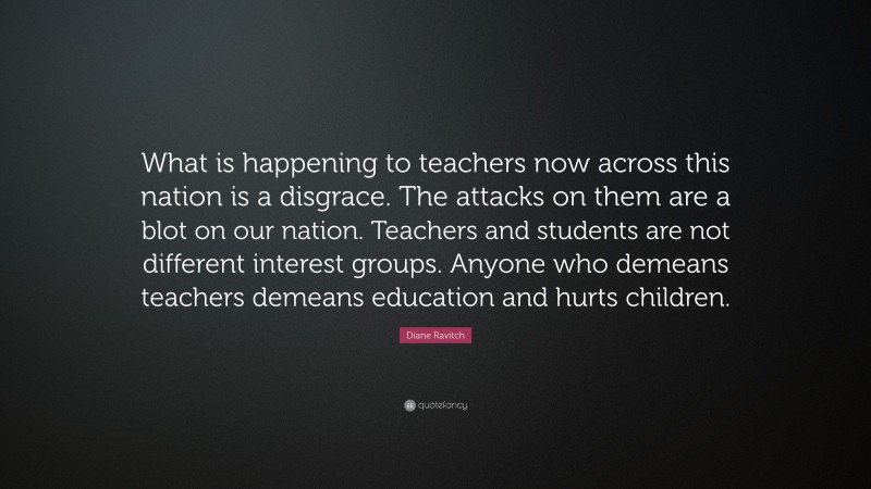 Diane Ravitch Quote: “What is happening to teachers now across this nation is a disgrace. The attacks on them are a blot on our nation. Teachers and students are not different interest groups. Anyone who demeans teachers demeans education and hurts children.”