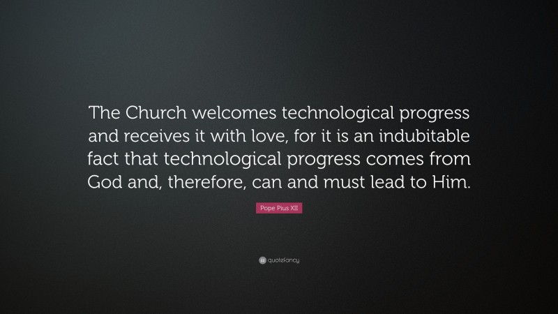 Pope Pius XII Quote: “The Church welcomes technological progress and receives it with love, for it is an indubitable fact that technological progress comes from God and, therefore, can and must lead to Him.”