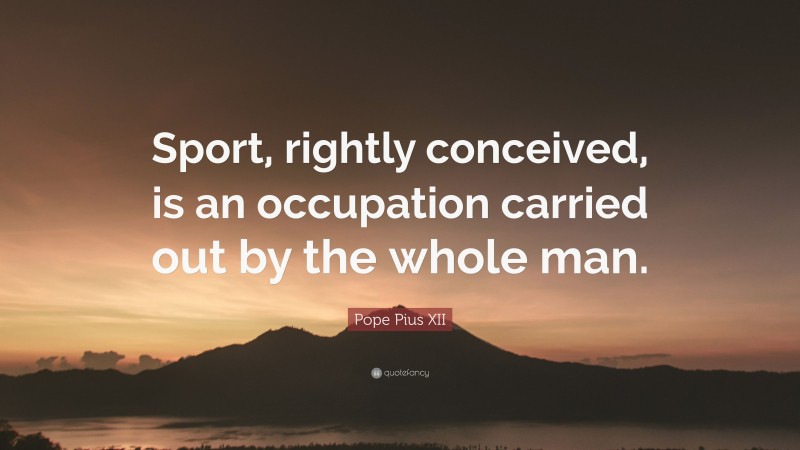 Pope Pius XII Quote: “Sport, rightly conceived, is an occupation carried out by the whole man.”