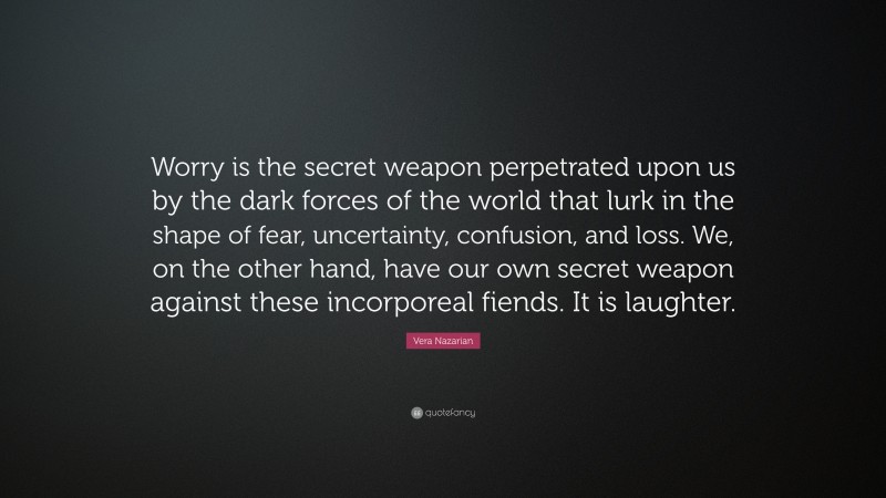 Vera Nazarian Quote: “Worry is the secret weapon perpetrated upon us by the dark forces of the world that lurk in the shape of fear, uncertainty, confusion, and loss. We, on the other hand, have our own secret weapon against these incorporeal fiends. It is laughter.”