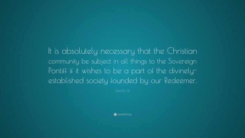 Pope Pius XII Quote: “It is absolutely necessary that the Christian community be subject in all things to the Sovereign Pontiff if it wishes to be a part of the divinely-established society founded by our Redeemer.”