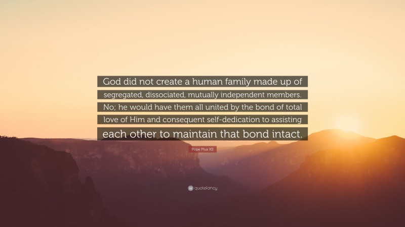 Pope Pius XII Quote: “God did not create a human family made up of segregated, dissociated, mutually independent members. No; he would have them all united by the bond of total love of Him and consequent self-dedication to assisting each other to maintain that bond intact.”