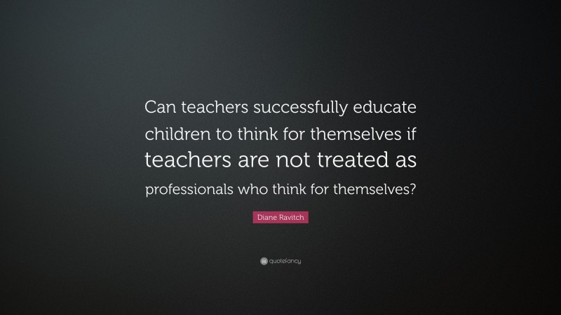 Diane Ravitch Quote: “Can teachers successfully educate children to think for themselves if teachers are not treated as professionals who think for themselves?”