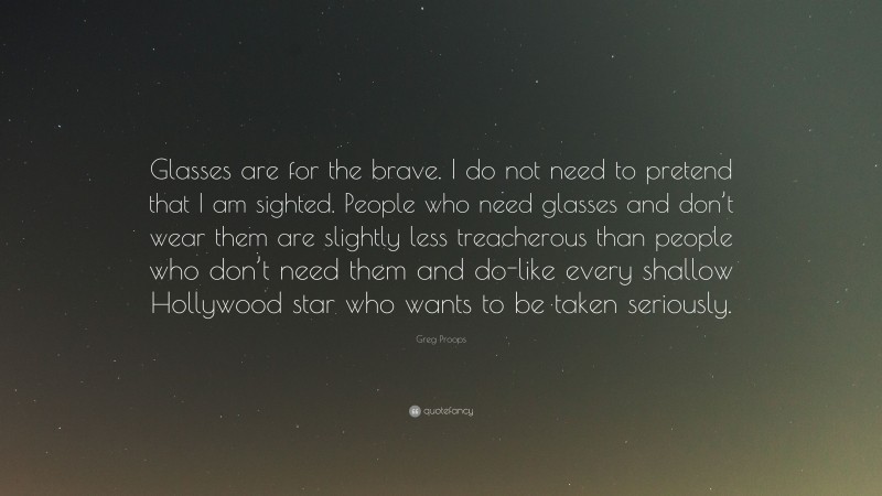 Greg Proops Quote: “Glasses are for the brave. I do not need to pretend that I am sighted. People who need glasses and don’t wear them are slightly less treacherous than people who don’t need them and do-like every shallow Hollywood star who wants to be taken seriously.”