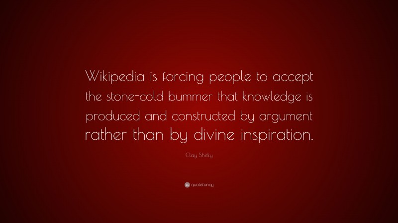 Clay Shirky Quote: “Wikipedia is forcing people to accept the stone-cold bummer that knowledge is produced and constructed by argument rather than by divine inspiration.”