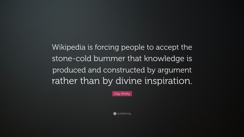 Clay Shirky Quote: “Wikipedia is forcing people to accept the stone-cold bummer that knowledge is produced and constructed by argument rather than by divine inspiration.”