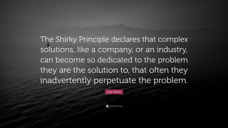 Clay Shirky Quote: “The Shirky Principle declares that complex solutions, like a company, or an industry, can become so dedicated to the problem they are the solution to, that often they inadvertently perpetuate the problem.”