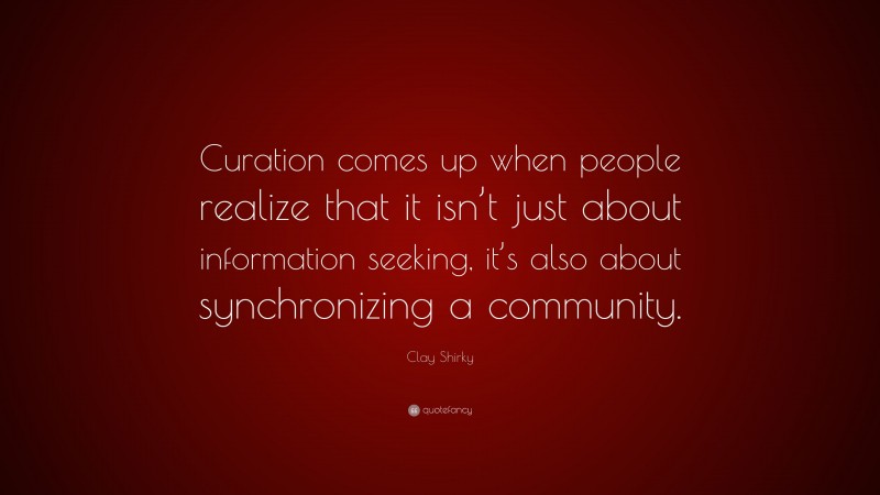 Clay Shirky Quote: “Curation comes up when people realize that it isn’t just about information seeking, it’s also about synchronizing a community.”