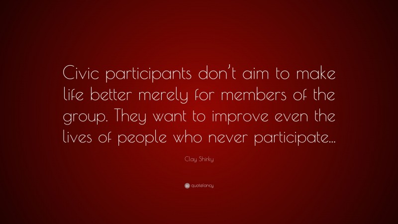 Clay Shirky Quote: “Civic participants don’t aim to make life better merely for members of the group. They want to improve even the lives of people who never participate...”