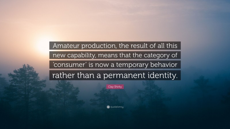 Clay Shirky Quote: “Amateur production, the result of all this new capability, means that the category of ‘consumer’ is now a temporary behavior rather than a permanent identity.”