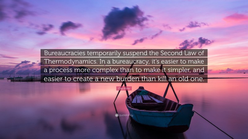Clay Shirky Quote: “Bureaucracies temporarily suspend the Second Law of Thermodynamics. In a bureaucracy, it’s easier to make a process more complex than to make it simpler, and easier to create a new burden than kill an old one.”