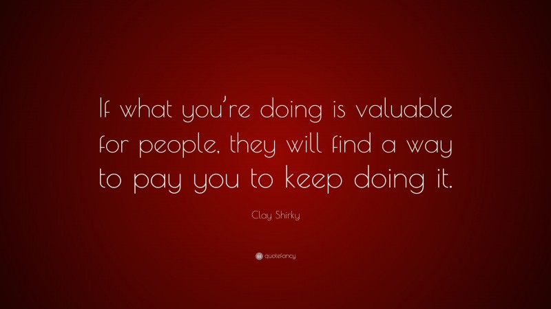 Clay Shirky Quote: “If what you’re doing is valuable for people, they will find a way to pay you to keep doing it.”