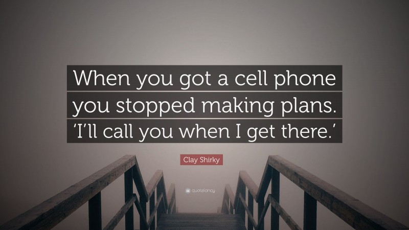 Clay Shirky Quote: “When you got a cell phone you stopped making plans. ‘I’ll call you when I get there.’”