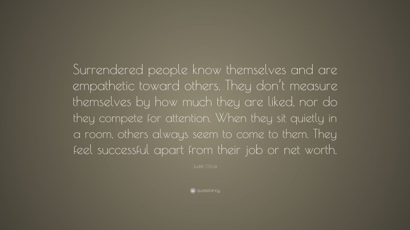 Judith Orloff Quote: “Surrendered people know themselves and are empathetic toward others. They don’t measure themselves by how much they are liked, nor do they compete for attention. When they sit quietly in a room, others always seem to come to them. They feel successful apart from their job or net worth.”