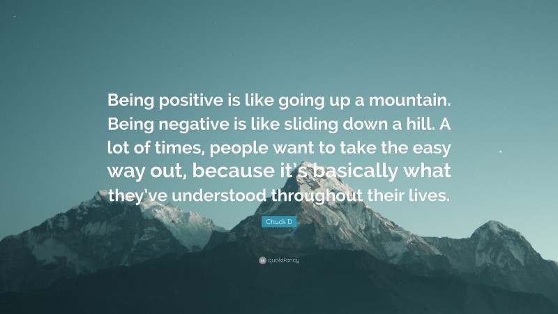 Chuck D Quote: “Being positive is like going up a mountain. Being negative is like sliding down a hill. A lot of times, people want to take the easy way out, because it’s basically what they’ve understood throughout their lives.”