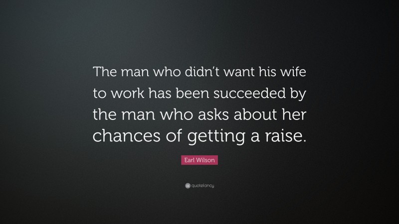 Earl Wilson Quote: “The man who didn’t want his wife to work has been succeeded by the man who asks about her chances of getting a raise.”
