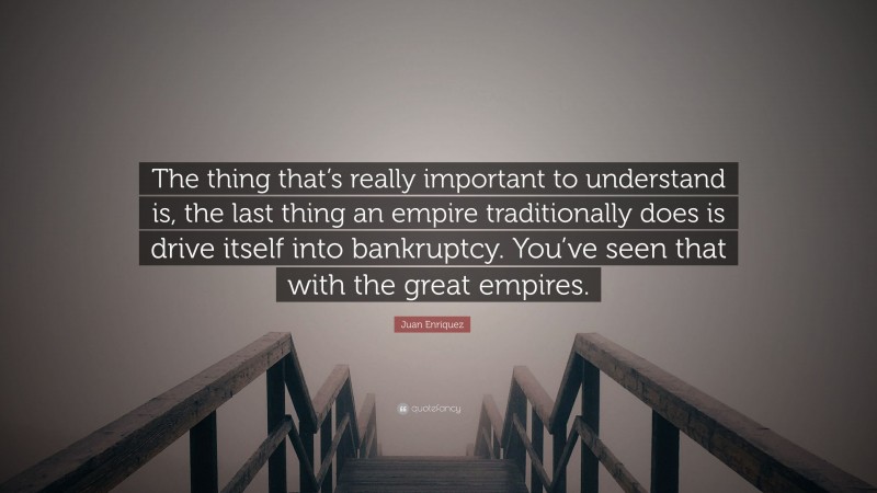 Juan Enriquez Quote: “The thing that’s really important to understand is, the last thing an empire traditionally does is drive itself into bankruptcy. You’ve seen that with the great empires.”