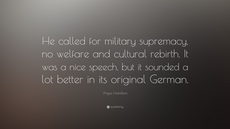 Argus Hamilton Quote: “He called for military supremacy, no welfare and cultural rebirth. It was a nice speech, but it sounded a lot better in its original German.”