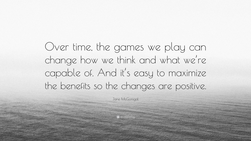 Jane McGonigal Quote: “Over time, the games we play can change how we think and what we’re capable of. And it’s easy to maximize the benefits so the changes are positive.”