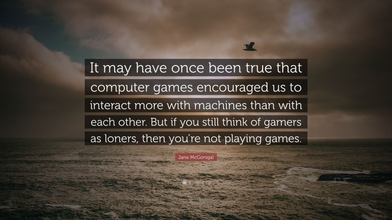 Jane McGonigal Quote: “It may have once been true that computer games encouraged us to interact more with machines than with each other. But if you still think of gamers as loners, then you’re not playing games.”