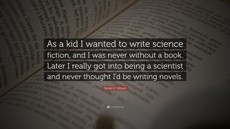 Daniel H. Wilson Quote: “As a kid I wanted to write science fiction, and I was never without a book. Later I really got into being a scientist and never thought I’d be writing novels.”