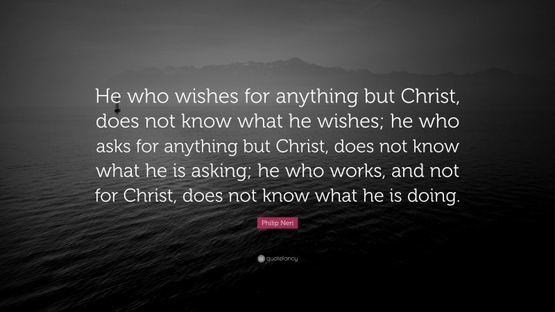 Philip Neri Quote: “He who wishes for anything but Christ, does not know what he wishes; he who asks for anything but Christ, does not know what he is asking; he who works, and not for Christ, does not know what he is doing.”