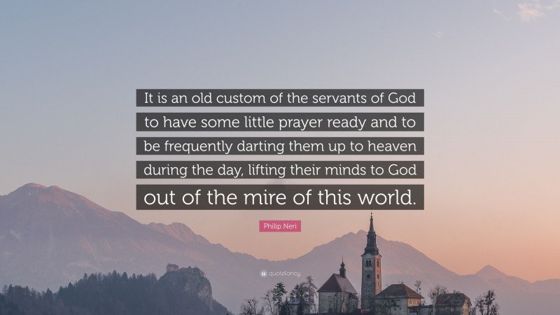 Philip Neri Quote: “It is an old custom of the servants of God to have some little prayer ready and to be frequently darting them up to heaven during the day, lifting their minds to God out of the mire of this world.”