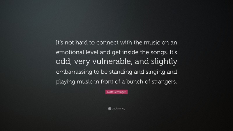 Matt Berninger Quote: “It’s not hard to connect with the music on an emotional level and get inside the songs. It’s odd, very vulnerable, and slightly embarrassing to be standing and singing and playing music in front of a bunch of strangers.”