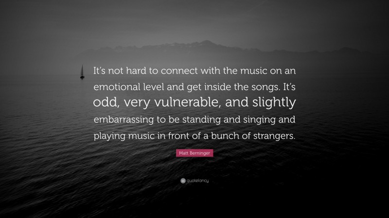 Matt Berninger Quote: “It’s not hard to connect with the music on an emotional level and get inside the songs. It’s odd, very vulnerable, and slightly embarrassing to be standing and singing and playing music in front of a bunch of strangers.”