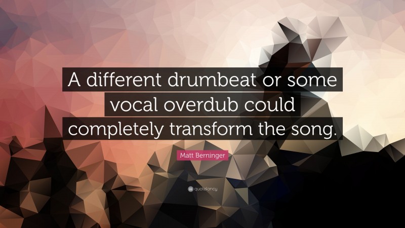 Matt Berninger Quote: “A different drumbeat or some vocal overdub could completely transform the song.”