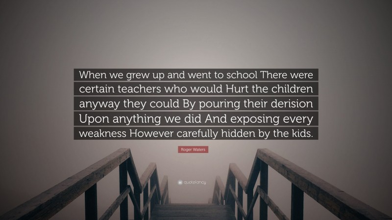 Roger Waters Quote: “When we grew up and went to school There were certain teachers who would Hurt the children anyway they could By pouring their derision Upon anything we did And exposing every weakness However carefully hidden by the kids.”