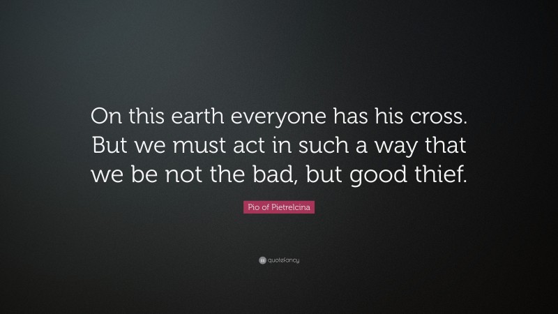 Pio of Pietrelcina Quote: “On this earth everyone has his cross. But we must act in such a way that we be not the bad, but good thief.”