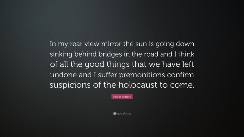 Roger Waters Quote: “In my rear view mirror the sun is going down sinking behind bridges in the road and I think of all the good things that we have left undone and I suffer premonitions confirm suspicions of the holocaust to come.”