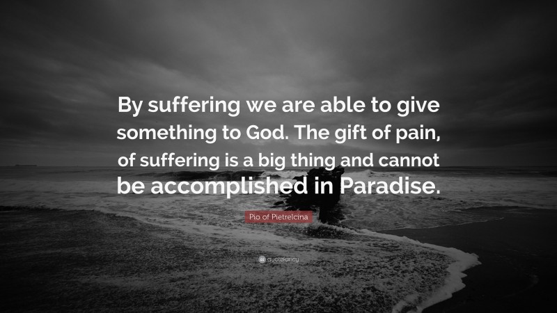 Pio of Pietrelcina Quote: “By suffering we are able to give something to God. The gift of pain, of suffering is a big thing and cannot be accomplished in Paradise.”