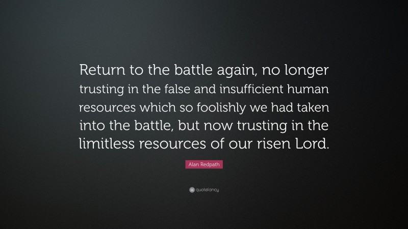 Alan Redpath Quote: “Return to the battle again, no longer trusting in the false and insufficient human resources which so foolishly we had taken into the battle, but now trusting in the limitless resources of our risen Lord.”