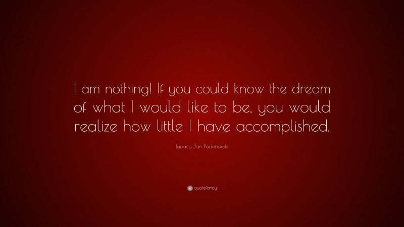 Ignacy Jan Paderewski Quote: “I am nothing! If you could know the dream of what I would like to be, you would realize how little I have accomplished.”